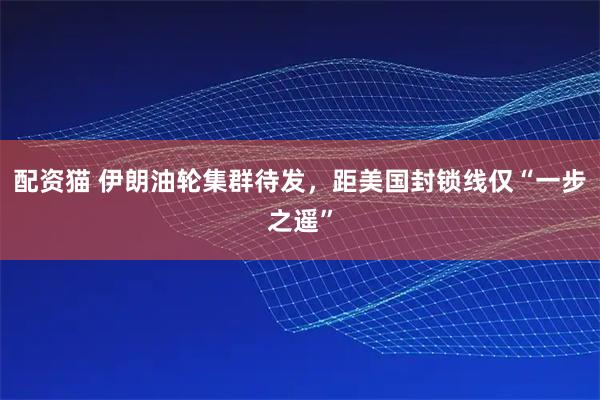 配资猫 伊朗油轮集群待发，距美国封锁线仅“一步之遥”